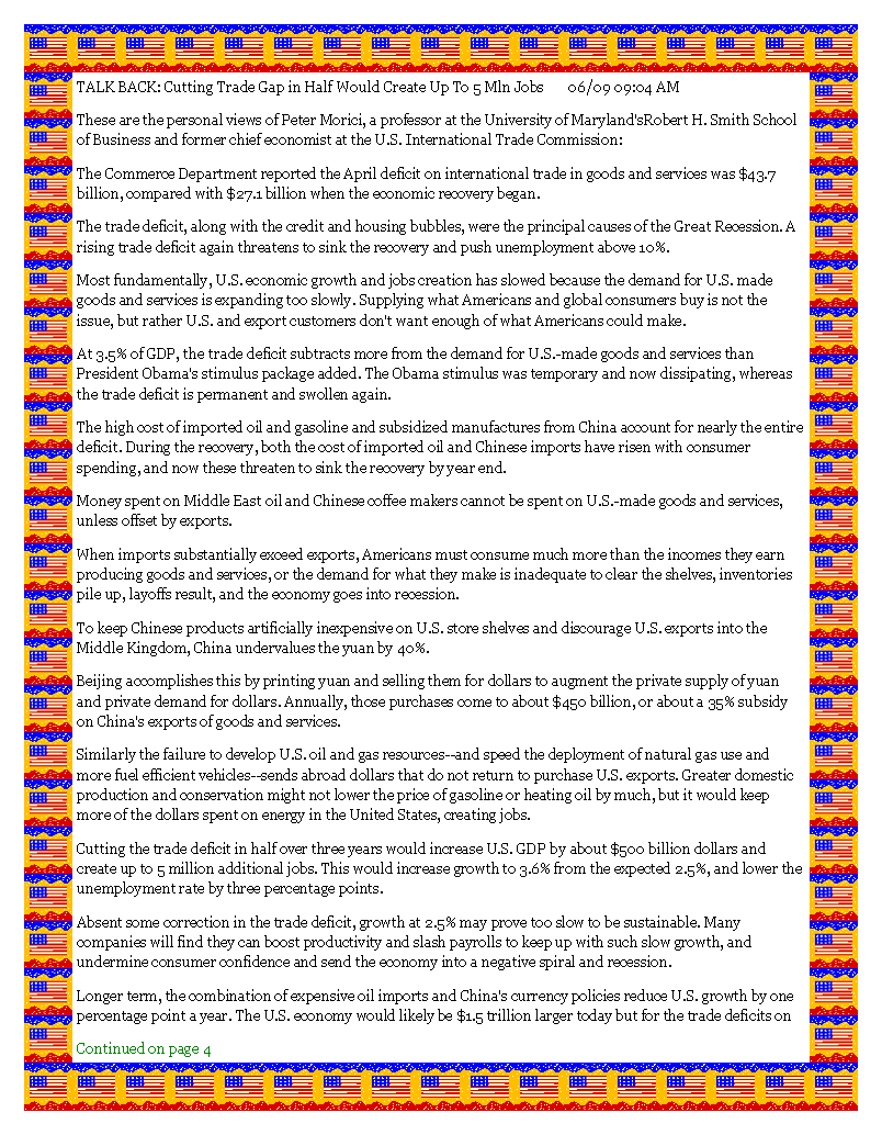 Text Box: TALK BACK: Cutting Trade Gap in Half Would Create Up To 5 Mln Jobs       06/09 09:04 AMThese are the personal views of Peter Morici, a professor at the University of Maryland'sRobert H. Smith School of Business and former chief economist at the U.S. International Trade Commission: The Commerce Department reported the April deficit on international trade in goods and services was $43.7 billion, compared with $27.1 billion when the economic recovery began.The trade deficit, along with the credit and housing bubbles, were the principal causes of the Great Recession. A rising trade deficit again threatens to sink the recovery and push unemployment above 10%.Most fundamentally, U.S. economic growth and jobs creation has slowed because the demand for U.S. made goods and services is expanding too slowly. Supplying what Americans and global consumers buy is not the issue, but rather U.S. and export customers don't want enough of what Americans could make.At 3.5% of GDP, the trade deficit subtracts more from the demand for U.S.-made goods and services than President Obama's stimulus package added. The Obama stimulus was temporary and now dissipating, whereas the trade deficit is permanent and swollen again.The high cost of imported oil and gasoline and subsidized manufactures from China account for nearly the entire deficit. During the recovery, both the cost of imported oil and Chinese imports have risen with consumer spending, and now these threaten to sink the recovery by year end.Money spent on Middle East oil and Chinese coffee makers cannot be spent on U.S.-made goods and services, unless offset by exports.When imports substantially exceed exports, Americans must consume much more than the incomes they earn producing goods and services, or the demand for what they make is inadequate to clear the shelves, inventories pile up, layoffs result, and the economy goes into recession.To keep Chinese products artificially inexpensive on U.S. store shelves and discourage U.S. exports into the Middle Kingdom, China undervalues the yuan by 40%.Beijing accomplishes this by printing yuan and selling them for dollars to augment the private supply of yuan and private demand for dollars. Annually, those purchases come to about $450 billion, or about a 35% subsidy on China's exports of goods and services.Similarly the failure to develop U.S. oil and gas resources--and speed the deployment of natural gas use and more fuel efficient vehicles--sends abroad dollars that do not return to purchase U.S. exports. Greater domestic production and conservation might not lower the price of gasoline or heating oil by much, but it would keep more of the dollars spent on energy in the United States, creating jobs.Cutting the trade deficit in half over three years would increase U.S. GDP by about $500 billion dollars and create up to 5 million additional jobs. This would increase growth to 3.6% from the expected 2.5%, and lower the unemployment rate by three percentage points.Absent some correction in the trade deficit, growth at 2.5% may prove too slow to be sustainable. Many companies will find they can boost productivity and slash payrolls to keep up with such slow growth, and undermine consumer confidence and send the economy into a negative spiral and recession.Longer term, the combination of expensive oil imports and China's currency policies reduce U.S. growth by one percentage point a year. The U.S. economy would likely be $1.5 trillion larger today but for the trade deficits on Continued on page 4#